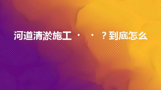 河道清淤施工？到底怎么搞才有效！